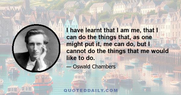 I have learnt that I am me, that I can do the things that, as one might put it, me can do, but I cannot do the things that me would like to do.