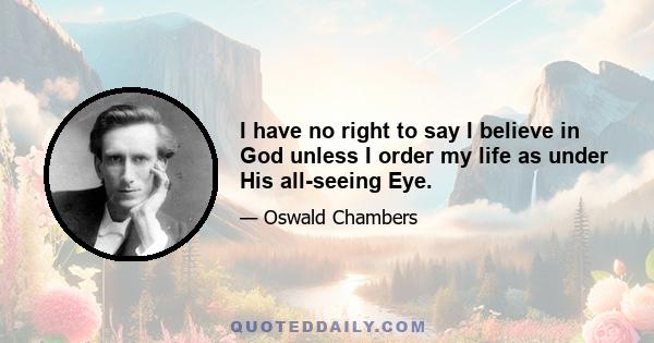 I have no right to say I believe in God unless I order my life as under His all-seeing Eye.