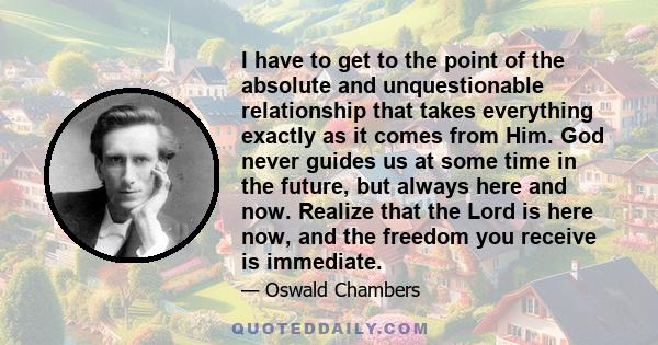 I have to get to the point of the absolute and unquestionable relationship that takes everything exactly as it comes from Him. God never guides us at some time in the future, but always here and now. Realize that the