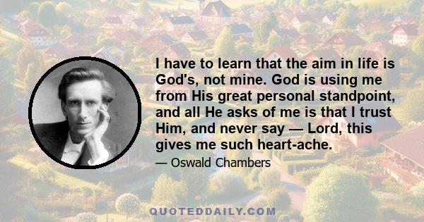 I have to learn that the aim in life is God's, not mine. God is using me from His great personal standpoint, and all He asks of me is that I trust Him, and never say — Lord, this gives me such heart-ache.