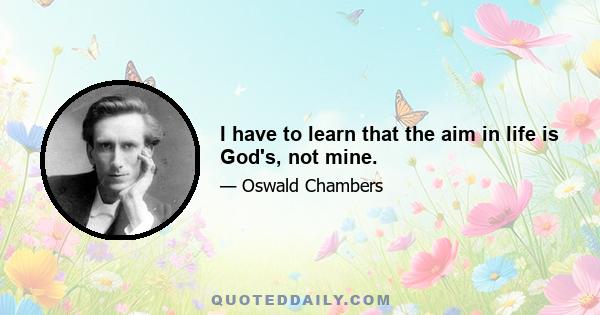 I have to learn that the aim in life is God's, not mine.