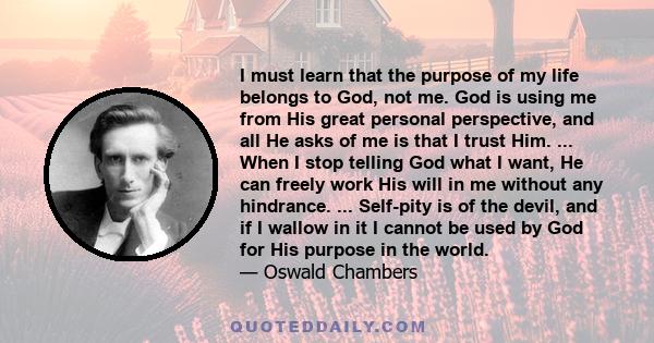 I must learn that the purpose of my life belongs to God, not me. God is using me from His great personal perspective, and all He asks of me is that I trust Him. ... When I stop telling God what I want, He can freely