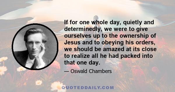 If for one whole day, quietly and determinedly, we were to give ourselves up to the ownership of Jesus and to obeying his orders, we should be amazed at its close to realize all he had packed into that one day.