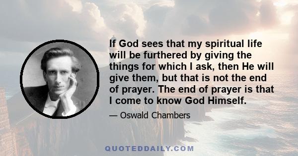 If God sees that my spiritual life will be furthered by giving the things for which I ask, then He will give them, but that is not the end of prayer. The end of prayer is that I come to know God Himself.