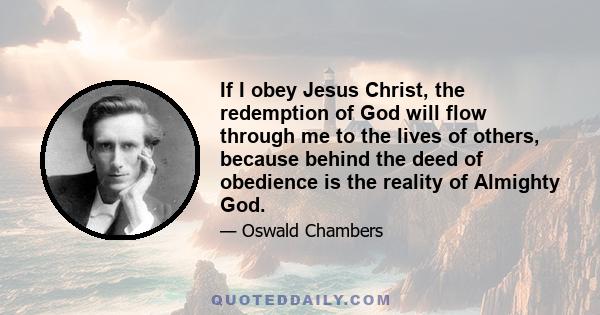 If I obey Jesus Christ, the redemption of God will flow through me to the lives of others, because behind the deed of obedience is the reality of Almighty God.