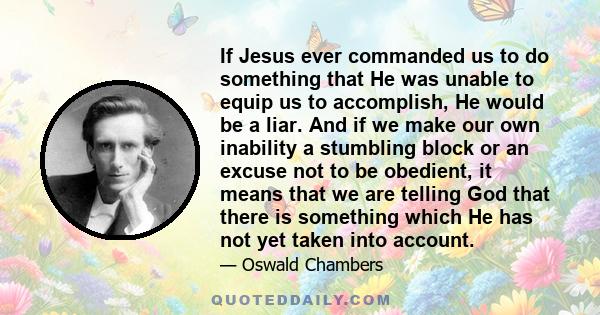 If Jesus ever commanded us to do something that He was unable to equip us to accomplish, He would be a liar. And if we make our own inability a stumbling block or an excuse not to be obedient, it means that we are