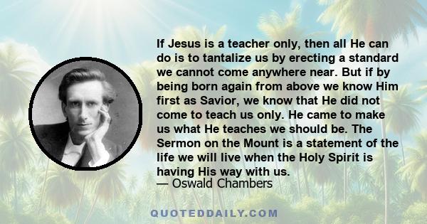 If Jesus is a teacher only, then all He can do is to tantalize us by erecting a standard we cannot come anywhere near. But if by being born again from above we know Him first as Savior, we know that He did not come to