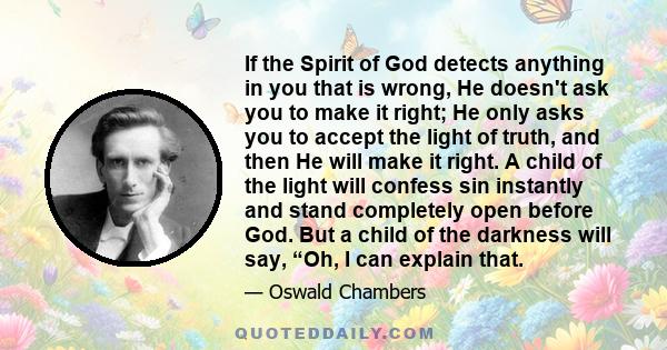 If the Spirit of God detects anything in you that is wrong, He doesn't ask you to make it right; He only asks you to accept the light of truth, and then He will make it right. A child of the light will confess sin