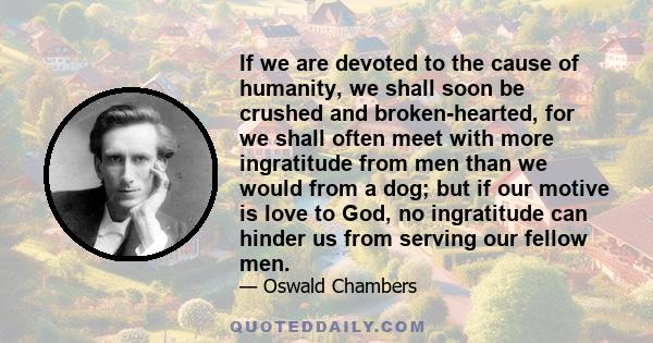 If we are devoted to the cause of humanity, we shall soon be crushed and broken-hearted, for we shall often meet with more ingratitude from men than we would from a dog; but if our motive is love to God, no ingratitude