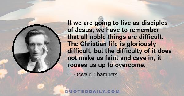 If we are going to live as disciples of Jesus, we have to remember that all noble things are difficult. The Christian life is gloriously difficult, but the difficulty of it does not make us faint and cave in, it rouses