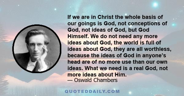 If we are in Christ the whole basis of our goings is God, not conceptions of God, not ideas of God, but God Himself. We do not need any more ideas about God, the world is full of ideas about God, they are all worthless, 