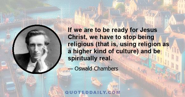 If we are to be ready for Jesus Christ, we have to stop being religious (that is, using religion as a higher kind of culture) and be spiritually real.