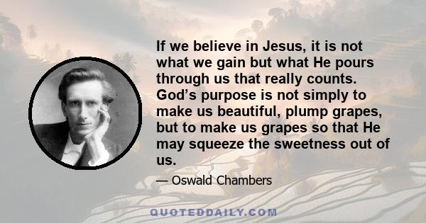 If we believe in Jesus, it is not what we gain but what He pours through us that really counts. God’s purpose is not simply to make us beautiful, plump grapes, but to make us grapes so that He may squeeze the sweetness