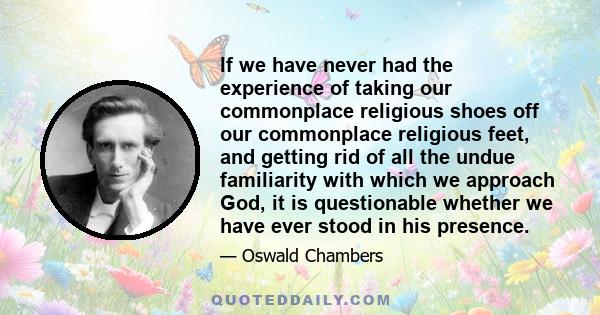 If we have never had the experience of taking our commonplace religious shoes off our commonplace religious feet, and getting rid of all the undue familiarity with which we approach God, it is questionable whether we