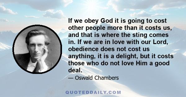 If we obey God it is going to cost other people more than it costs us, and that is where the sting comes in. If we are in love with our Lord, obedience does not cost us anything, it is a delight, but it costs those who