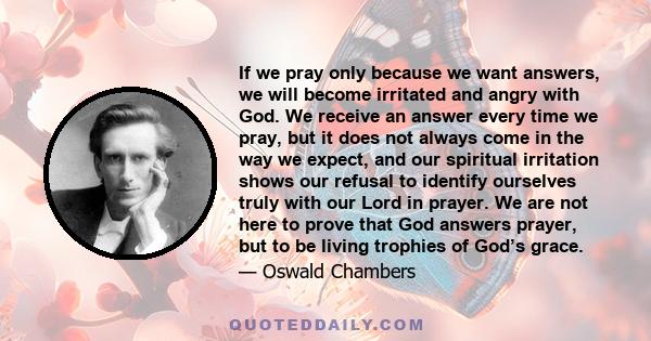 If we pray only because we want answers, we will become irritated and angry with God. We receive an answer every time we pray, but it does not always come in the way we expect, and our spiritual irritation shows our