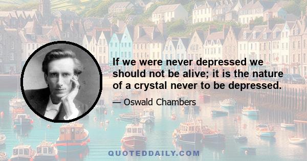 If we were never depressed we should not be alive; it is the nature of a crystal never to be depressed.