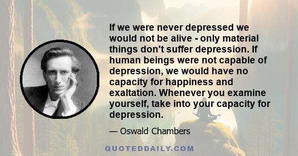 If we were never depressed we would not be alive - only material things don't suffer depression. If human beings were not capable of depression, we would have no capacity for happiness and exaltation. Whenever you