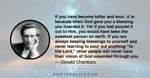 If you have become bitter and sour, it is because when God gave you a blessing you hoarded it. Yet if you had poured it out to Him, you would have been the sweetest person on earth. If you are always keeping blessings