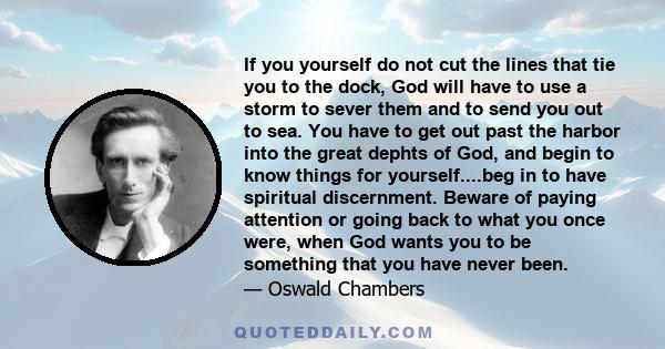 If you yourself do not cut the lines that tie you to the dock, God will have to use a storm to sever them and to send you out to sea. You have to get out past the harbor into the great dephts of God, and begin to know