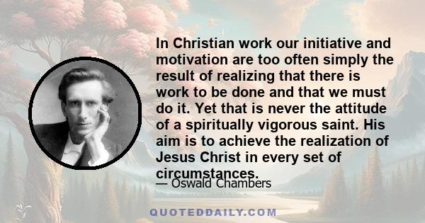 In Christian work our initiative and motivation are too often simply the result of realizing that there is work to be done and that we must do it. Yet that is never the attitude of a spiritually vigorous saint. His aim