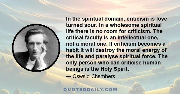 In the spiritual domain, criticism is love turned sour. In a wholesome spiritual life there is no room for criticism. The critical faculty is an intellectual one, not a moral one. If criticism becomes a habit it will