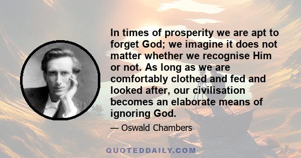 In times of prosperity we are apt to forget God; we imagine it does not matter whether we recognise Him or not. As long as we are comfortably clothed and fed and looked after, our civilisation becomes an elaborate means 