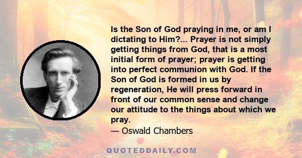 Is the Son of God praying in me, or am I dictating to Him?... Prayer is not simply getting things from God, that is a most initial form of prayer; prayer is getting into perfect communion with God. If the Son of God is