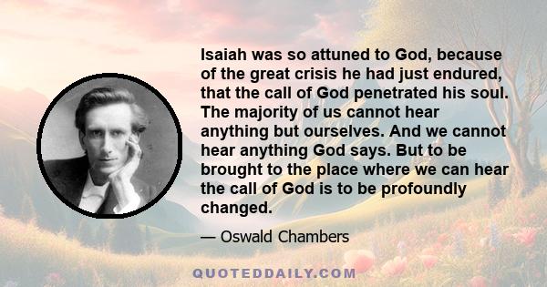 Isaiah was so attuned to God, because of the great crisis he had just endured, that the call of God penetrated his soul. The majority of us cannot hear anything but ourselves. And we cannot hear anything God says. But