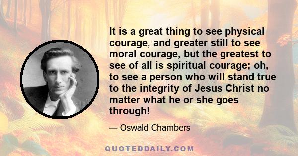 It is a great thing to see physical courage, and greater still to see moral courage, but the greatest to see of all is spiritual courage; oh, to see a person who will stand true to the integrity of Jesus Christ no