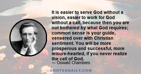 It is easier to serve God without a vision, easier to work for God without a call, because then you are not bothered by what God requires; common sense is your guide, veneered over with Christian sentiment. You will be