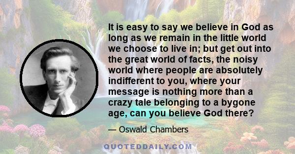 It is easy to say we believe in God as long as we remain in the little world we choose to live in; but get out into the great world of facts, the noisy world where people are absolutely indifferent to you, where your