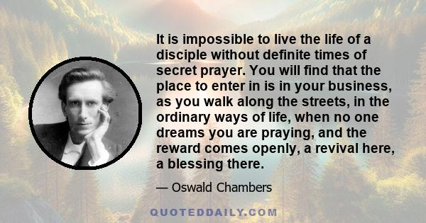 It is impossible to live the life of a disciple without definite times of secret prayer. You will find that the place to enter in is in your business, as you walk along the streets, in the ordinary ways of life, when no 