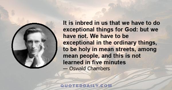 It is inbred in us that we have to do exceptional things for God: but we have not. We have to be exceptional in the ordinary things, to be holy in mean streets, among mean people, and this is not learned in five minutes