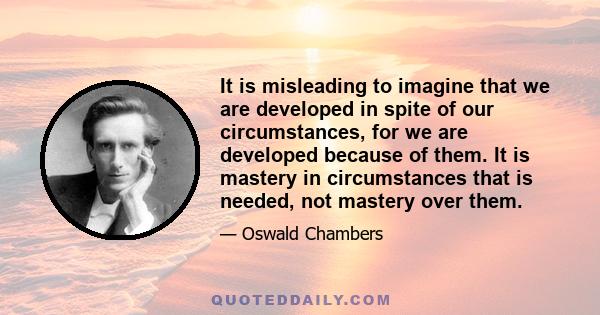 It is misleading to imagine that we are developed in spite of our circumstances, for we are developed because of them. It is mastery in circumstances that is needed, not mastery over them.