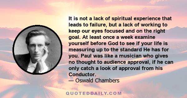 It is not a lack of spiritual experience that leads to failure, but a lack of working to keep our eyes focused and on the right goal. At least once a week examine yourself before God to see if your life is measuring up