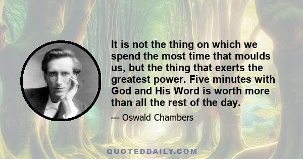 It is not the thing on which we spend the most time that moulds us, but the thing that exerts the greatest power. Five minutes with God and His Word is worth more than all the rest of the day.