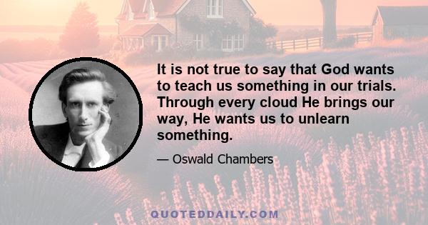 It is not true to say that God wants to teach us something in our trials. Through every cloud He brings our way, He wants us to unlearn something.