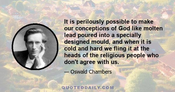 It is perilously possible to make our conceptions of God like molten lead poured into a specially designed mould, and when it is cold and hard we fling it at the heads of the religious people who don't agree with us.