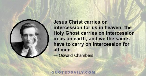 Jesus Christ carries on intercession for us in heaven; the Holy Ghost carries on intercession in us on earth; and we the saints have to carry on intercession for all men.