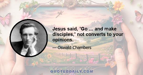 Jesus said, 'Go ... and make disciples,' not converts to your opinions.