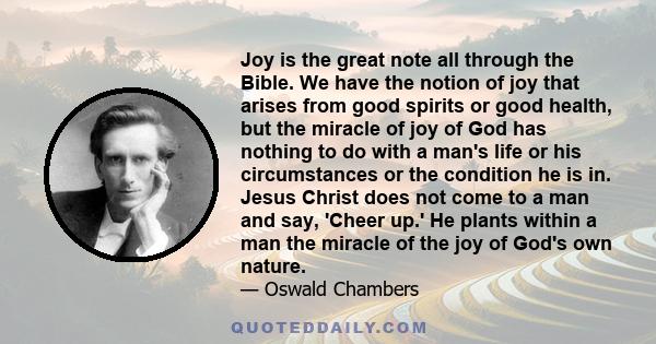 Joy is the great note all through the Bible. We have the notion of joy that arises from good spirits or good health, but the miracle of joy of God has nothing to do with a man's life or his circumstances or the