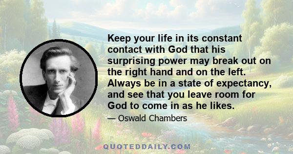 Keep your life in its constant contact with God that his surprising power may break out on the right hand and on the left. Always be in a state of expectancy, and see that you leave room for God to come in as he likes.