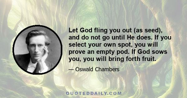 Let God fling you out (as seed), and do not go until He does. If you select your own spot, you will prove an empty pod. If God sows you, you will bring forth fruit.