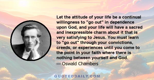 Let the attitude of your life be a continual willingness to go out in dependence upon God, and your life will have a sacred and inexpressible charm about it that is very satisfying to Jesus. You must learn to go out