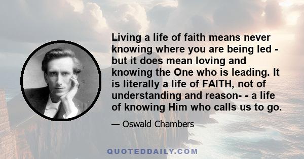 Living a life of faith means never knowing where you are being led - but it does mean loving and knowing the One who is leading. It is literally a life of FAITH, not of understanding and reason- - a life of knowing Him