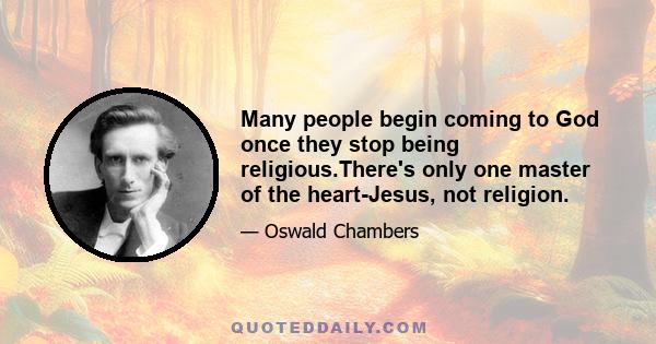 Many people begin coming to God once they stop being religious.There's only one master of the heart-Jesus, not religion.