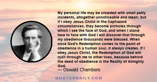 My personal life may be crowded with small petty incidents, altogether unnoticeable and mean; but if I obey Jesus Christ in the haphazard circumstances, they become pinholes through which I see the face of God, and when 