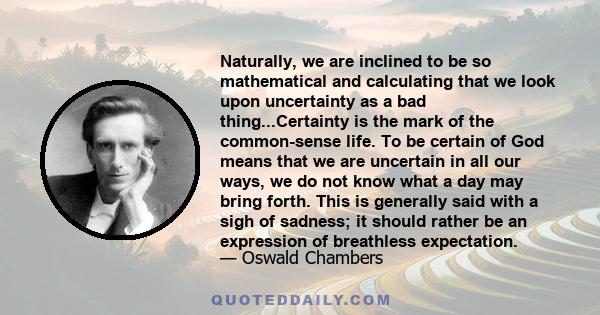 Naturally, we are inclined to be so mathematical and calculating that we look upon uncertainty as a bad thing...Certainty is the mark of the common-sense life. To be certain of God means that we are uncertain in all our 