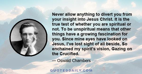 Never allow anything to divert you from your insight into Jesus Christ. It is the true test of whether you are spiritual or not. To be unspiritual means that other things have a growing fascination for you. Since mine